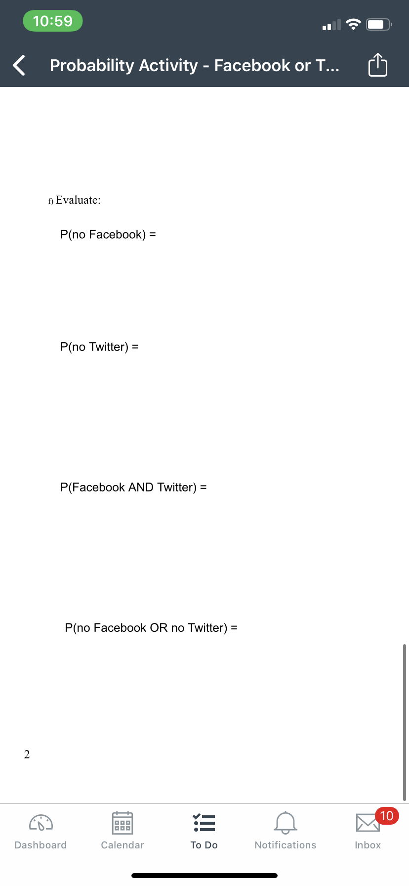 10:59
K Probability Activity - Facebook or T...
f) Evaluate:
P(no Facebook) =
%3D
P(no Twitter) =
P(Facebook AND Twitter) =
P(no Facebook OR no Twitter) =
10
三
Dashboard
Calendar
Тo Do
Notifications
Inbox
凶
