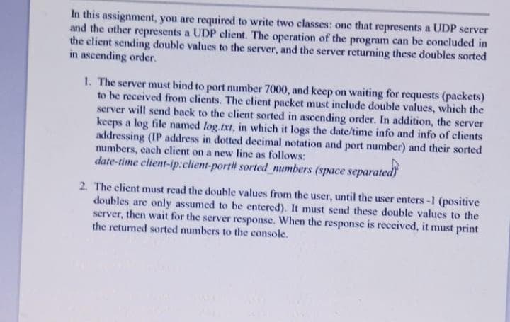 In this assignment, you are required to write two classes: one that represents a UDP server
and the other represents a UDP client. The operation of the program can be concluded in
the client sending double values to the server, and the server returning these doubles sorted
in ascending order.
1. The server must bind to port number 7000, and keep on waiting for requests (packets)
to be received from clients. The client packet must include double values, which the
server will send back to the client sorted in ascending order. In addition, the server
keeps a log file named log.txt, in which it logs the date/time info and info of clients
addressing (IP address in dotted decimal notation and port number) and their sorted
numbers, each client on a new line as follows:
date-time client-ip:client-port sorted numbers (space separated
2. The client must read the double values from the user, until the user enters -1 (positive
doubles are only assumed to be entered). It must send these double values.
server, then wait for the server response. When the response is received, it must print
the returned sorted numbers to the console.
the