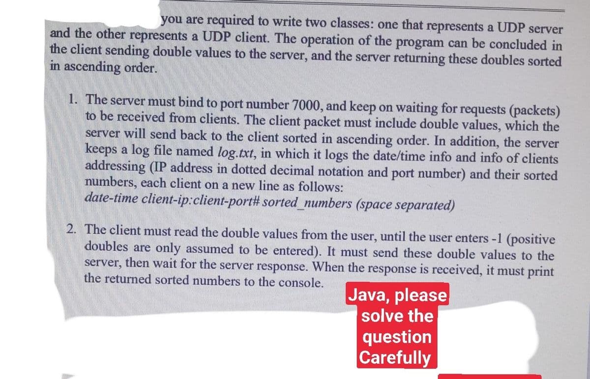 you are required to write two classes: one that represents a UDP server
and the other represents a UDP client. The operation of the program can be concluded in
the client sending double values to the server, and the server returning these doubles sorted
in ascending order.
1. The server must bind to port number 7000, and keep on waiting for requests (packets)
to be received from clients. The client packet must include double values, which the
server will send back to the client sorted in ascending order. In addition, the server
keeps a log file named log.txt, in which it logs the date/time info and info of clients
addressing (IP address in dotted decimal notation and port number) and their sorted
numbers, each client on a new line as follows:
date-time client-ip:client-port# sorted_numbers (space separated)
2. The client must read the double values from the user, until the user enters -1 (positive
doubles are only assumed to be entered). It must send these double values to the
server, then wait for the server response. When the response is received, it must print
the returned sorted numbers to the console.
Java, please
solve the
question
Carefully