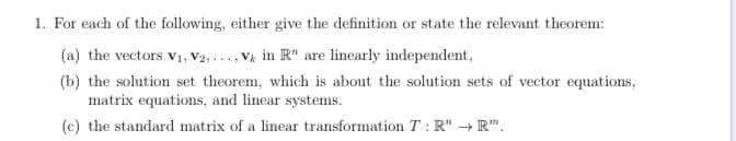 1. For each of the following, either give the definition or state the relevant theorem:
(a) the vectors v1, V2, ..., Vk in R" are linearly independent,
(b) the solution set theorem, which is about the solution sets of vector equations,
matrix equations, and linear systems.
(c) the standard matrix of a linear transformation T : R" → R".
