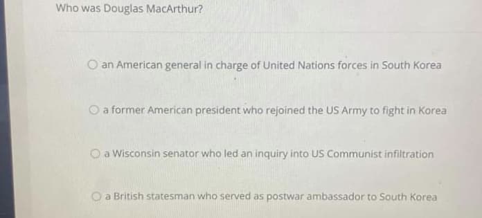 Who was Douglas MacArthur?
an American general in charge of United Nations forces in South Korea
O a former American president who rejoined the US Army to fight in Korea
O a Wisconsin senator who led an inquiry into US Communist infiltration
O a British statesman who served as postwar ambassador to South Korea
