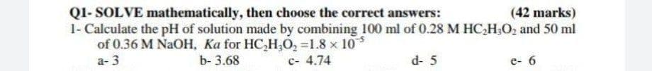 QI- SOLVE mathematically, then choose the correct answers:
1- Calculate the pH of solution made by combining 100 ml of 0.28 M HC,H;O, and 50 ml
of 0.36 M NaOH, Ka for HC,H,O2 =1.8 x 10
а-3
(42 marks)
b- 3.68
с- 4.74
d- 5
e- 6
