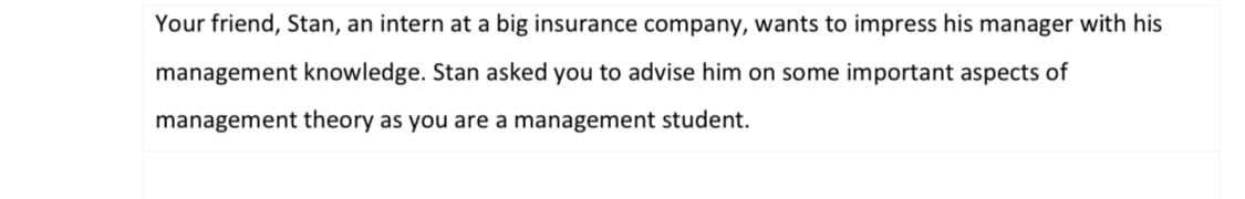 Your friend, Stan, an intern at a big insurance company, wants to impress his manager with his
management knowledge. Stan asked you to advise him on some important aspects of
management theory as you are a management student.
