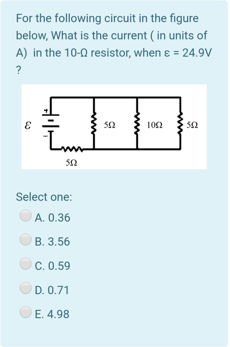 For the following circuit in the figure
below, What is the current ( in units of
A) in the 10-0 resistor, when ɛ = 24.9V
?
10Ω
50
5Ω
Select one:
A. 0.36
B. 3.56
C. 0.59
D. 0.71
E. 4.98
