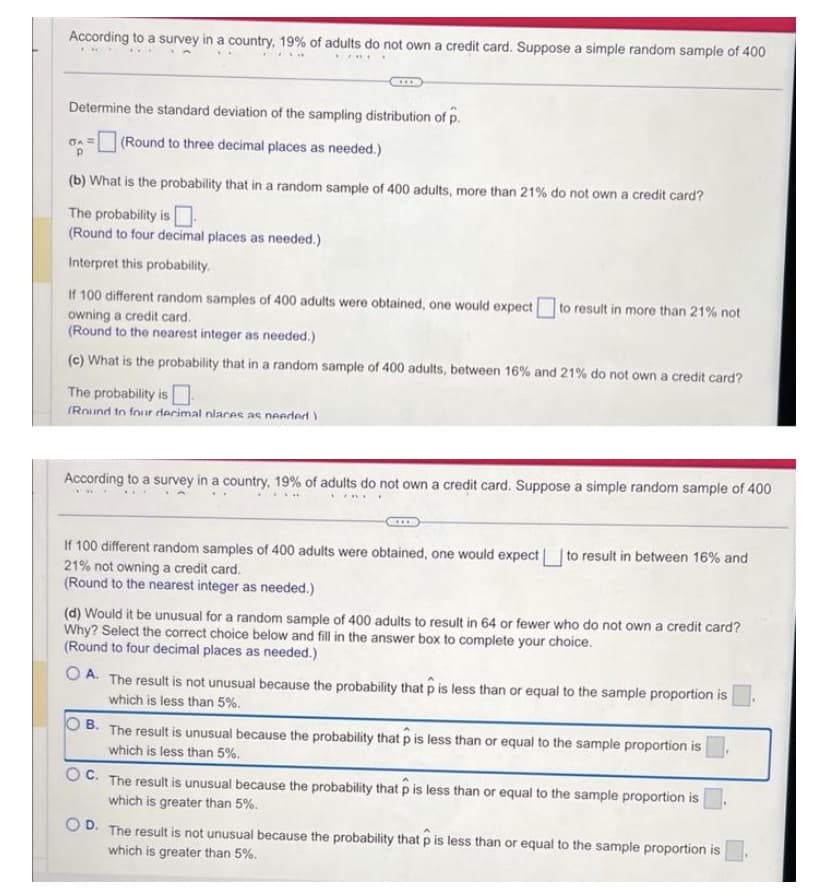 According to a survey in a country, 19% of adults do not own a credit card. Suppose a simple random sample of 400
FRE
Determine the standard deviation of the sampling distribution of p.
(A = (Round to three decimal places as needed.)
(b) What is the probability that in a random sample of 400 adults, more than 21% do not own a credit card?
The probability is
(Round to four decimal places as needed.)
Interpret this probability.
If 100 different random samples of 400 adults were obtained, one would expect to result in more than 21% not
owning a credit card.
(Round to the nearest integer as needed.)
(c) What is the probability that in a random sample of 400 adults, between 16% and 21% do not own a credit card?
The probability is
(Round to four decimal nlaces as needed)
According to a survey in a country, 19% of adults do not own a credit card. Suppose a simple random sample of 400
KYRI
If 100 different random samples of 400 adults were obtained, one would expect to result in between 16% and
21% not owning a credit card.
(Round to the nearest integer as needed.)
(d) Would it be unusual for a random sample of 400 adults to result in 64 or fewer who do not own a credit card?
Why? Select the correct choice below and fill in the answer box to complete your choice.
(Round to four decimal places as needed.)
OA. The result is not unusual because the probability that p is less than or equal to the sample proportion is
which is less than 5%.
OB. The result is unusual because the probability that p is less than or equal to the sample proportion is
which is less than 5%.
C. The result is unusual because the probability that p is less than or equal to the sample proportion is
which is greater than 5%.
OD. The result is not unusual because the probability that p is less than or equal to the sample proportion is
which is greater than 5%.