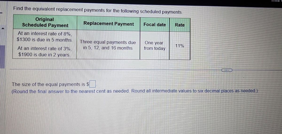 Find the equivalent replacement payments for the following scheduled payments.
Original
Scheduled Payment
At an interest rate of 8%,
$1300 is due in 5 months.
At an interest rate of 3%,
$1900 is due in 2 years.
Replacement Payment
Three equal payments due
in 5, 12, and 16 months
Focal date
One year
from today
Rate
11%
COLE
The size of the equal payments is $
(Round the final answer to the nearest cent as needed. Round all intermediate values to six decimal places as needed.)
Enn