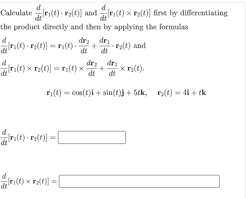 d
d
Calculate r1(t) · r2(t)] and
dt
ri(t) × r2(t)] first by differentiating
dt
the product directly and then by applying the formulas
dr2
= ri(t)-
d
dri
ri(t) r2(t)] = r1
· r2(t) and
dt
dt
dt
d
dr2
[r(t) x r2(t)] = ri(t) x
dt
dri
x r2(t).
dt
dt
ri(t) = cos(t)i + sin(t)j+5tk, r2(t) = 4i + tk
d
[r:(t) · r2(t)] =
d
Iri(t) x r2(t)]
dt
