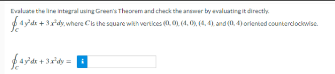 Evaluate the line integral using Green's Theorem and check the answer by evaluating it directly.
$4y'dx + 3x'dy,where C'is the square with vertices (0, 0), (4, 0), (4, 4), and (0, 4) oriented counterclockwise.
