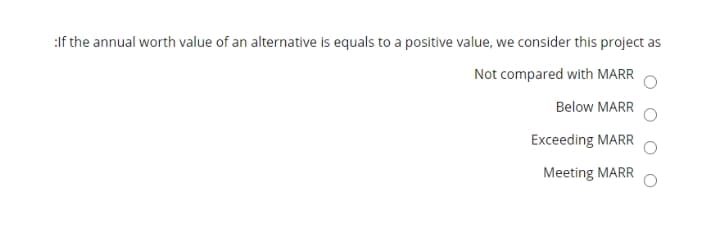 :If the annual worth value of an alternative is equals to a positive value, we consider this project as
Not compared with MARR
Below MARR
Exceeding MARR
Meeting MARR
