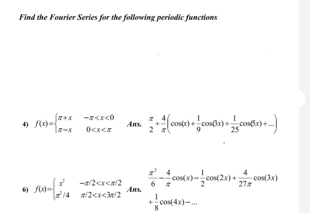 Find the Fourier Series for the following periodic functions
(T+x
4) f(x)=
-T<x<0
4
1
1
+- cos(r)+- cos(3x)+cos(5x)+..
2
Ans.
0<x<T
25
4
cos(x)-, cos(2x) +
cos(3x)
277
-t/2<x<n/2
6.
6) f(x)={
14
Ans.
T/2<x<3t/2
1
+ cos(4x)–.
8
