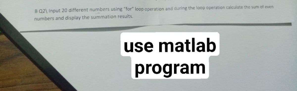 B Q2\ Input 20 different numbers using "for" loop operation and during the loop operation calculate the sum of even
numbers and display the summation resuits.
use
use matlab
program
