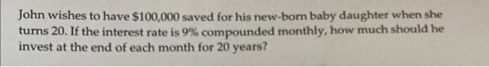 John wishes to have $100,000 saved for his new-born baby daughter when she
turns 20. If the interest rate is 9% compounded monthly, how much should he
invest at the end of each month for 20 years?