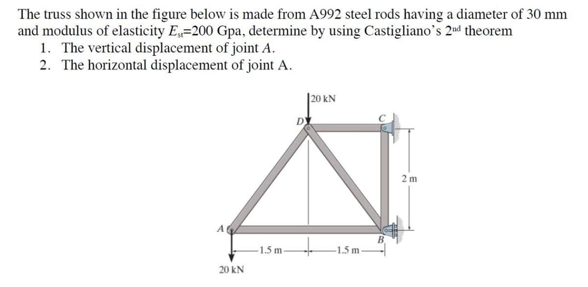 The truss shown in the figure below is made from A992 steel rods having a diameter of 30 mm
and modulus of elasticity Est-200 Gpa, determine by using Castigliano's 2nd theorem
1. The vertical displacement of joint A.
2. The horizontal displacement of joint A.
A
20 kN
1.5 m-
D
20 kN
-1.5 m-
2 m