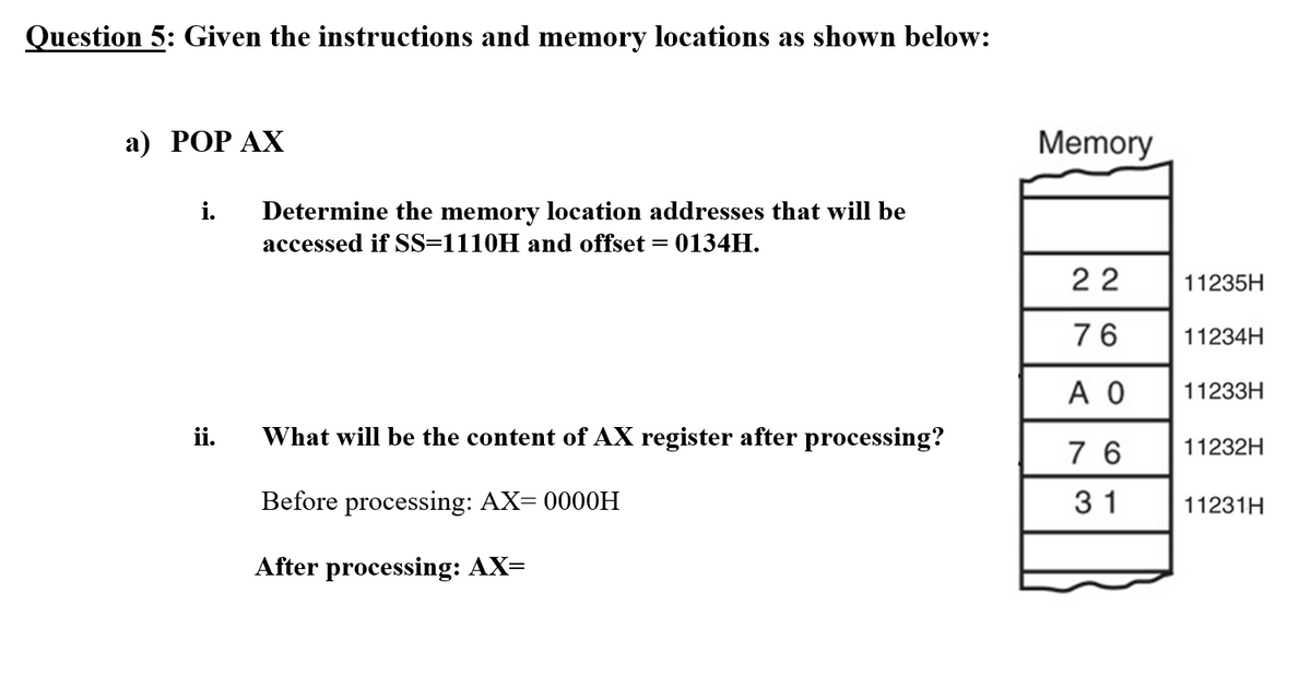 Question 5: Given the instructions and memory locations as shown below:
а) РОP АХ
Memory
i.
Determine the memory location addresses that will be
accessed if SS=1110H and offset = 0134H.
22
11235H
76
11234H
A O
11233H
ii.
What will be the content of AX register after processing?
7 6
11232H
Before processing: AX= 0000H
31
11231H
After processing: AX=
