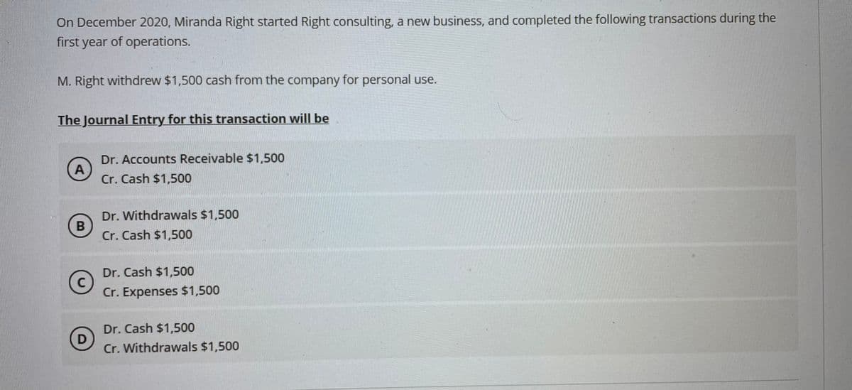 On December 2020, Miranda Right started Right consulting, a new business, and completed the following transactions during the
first year of operations.
M. Right withdrew $1,500 cash from the company for personal use.
The Journal Entry for this transaction will be
Dr. Accounts Receivable $1,500
A
Cr. Cash $1,500
Dr. Withdrawals $1,500
Cr. Cash $1,500
Dr. Cash $1,500
C
Cr. Expenses $1,500
Dr. Cash $1,500
Cr. Withdrawals $1,500
