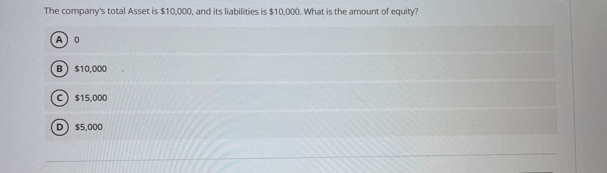 The company's total Asset is $10,000, and its liabilities is $10,000. What is the amount of equity?
A
$10,000
C $15,000
D) $5,000
