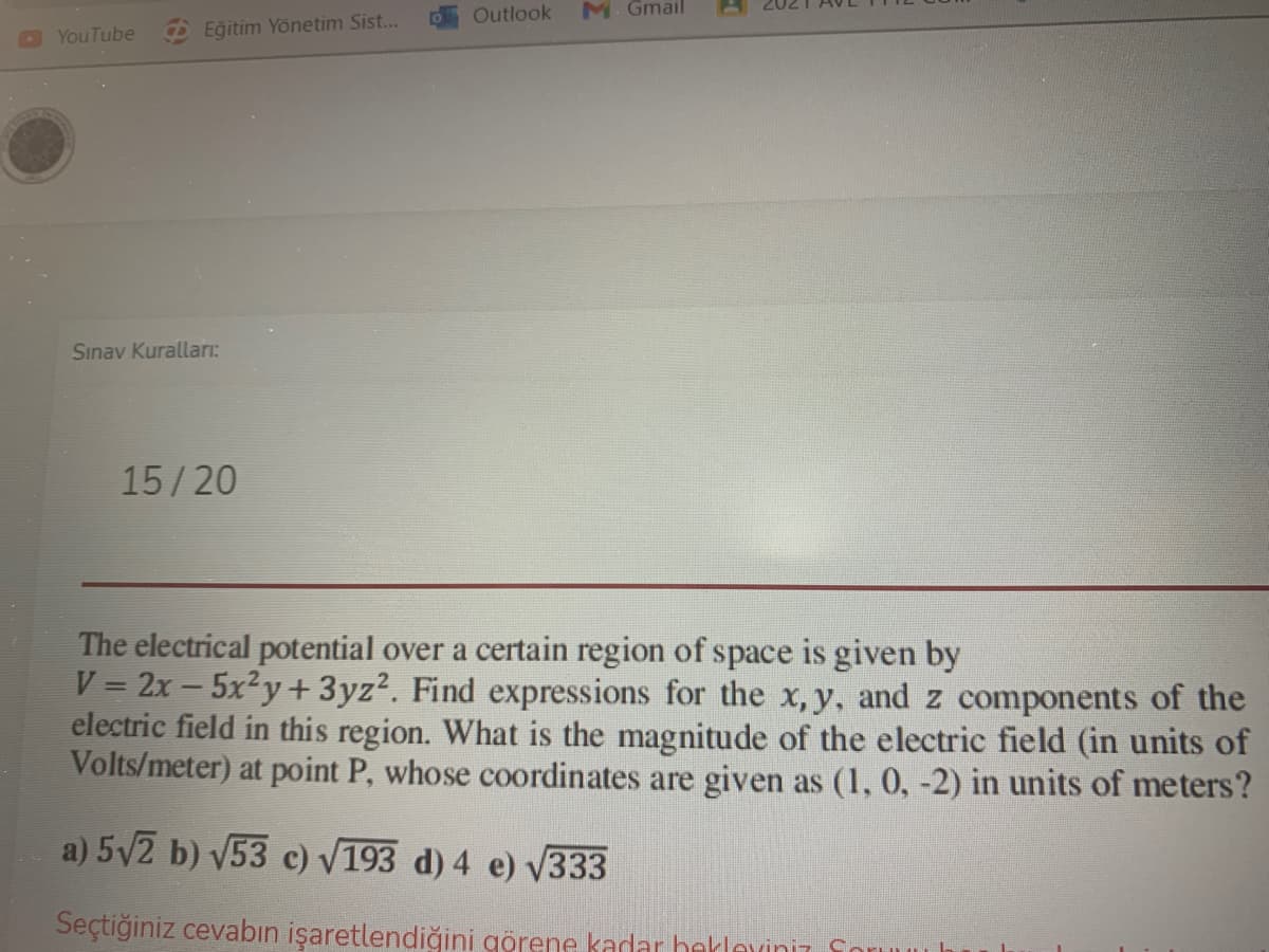 Outlook
M. Gmail
O YouTube
Eğitim Yönetim Sist...
Sınav Kuralları:
15/20
The electrical potential over a certain region of space is given by
V = 2x - 5x²y + 3yz?. Find expressions for the x,y, and z components of the
electric field in this region. What is the magnitude of the electric field (in units of
Volts/meter) at point P, whose coordinates are given as (1, 0, -2) in units of meters?
a) 5/2 b) V53 c) V193 d) 4 e) V333
Seçtiğiniz cevabın işaretlendiğini görene kadar bekleviniz So
