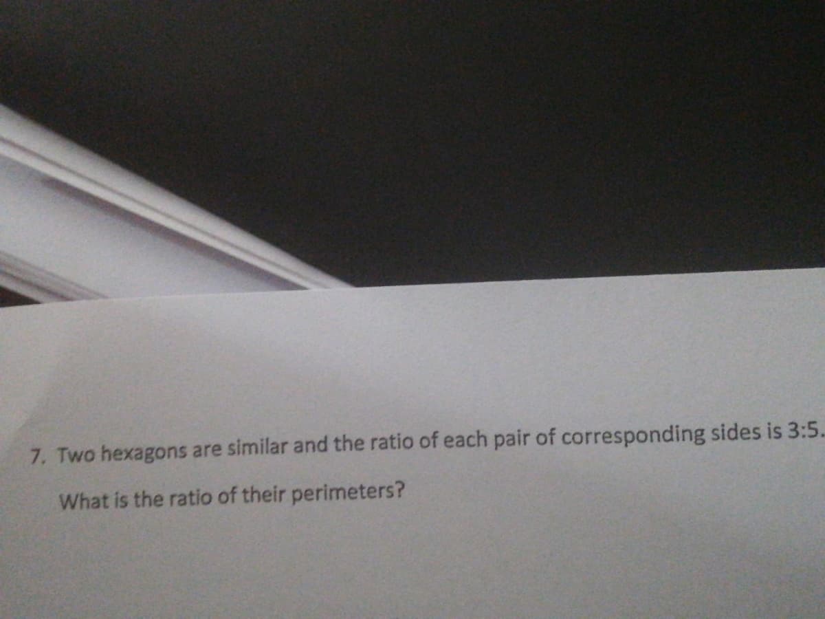 7. Two hexagons are similar and the ratio of each pair of corresponding sides is 3:5.
What is the ratio of their perimeters?
