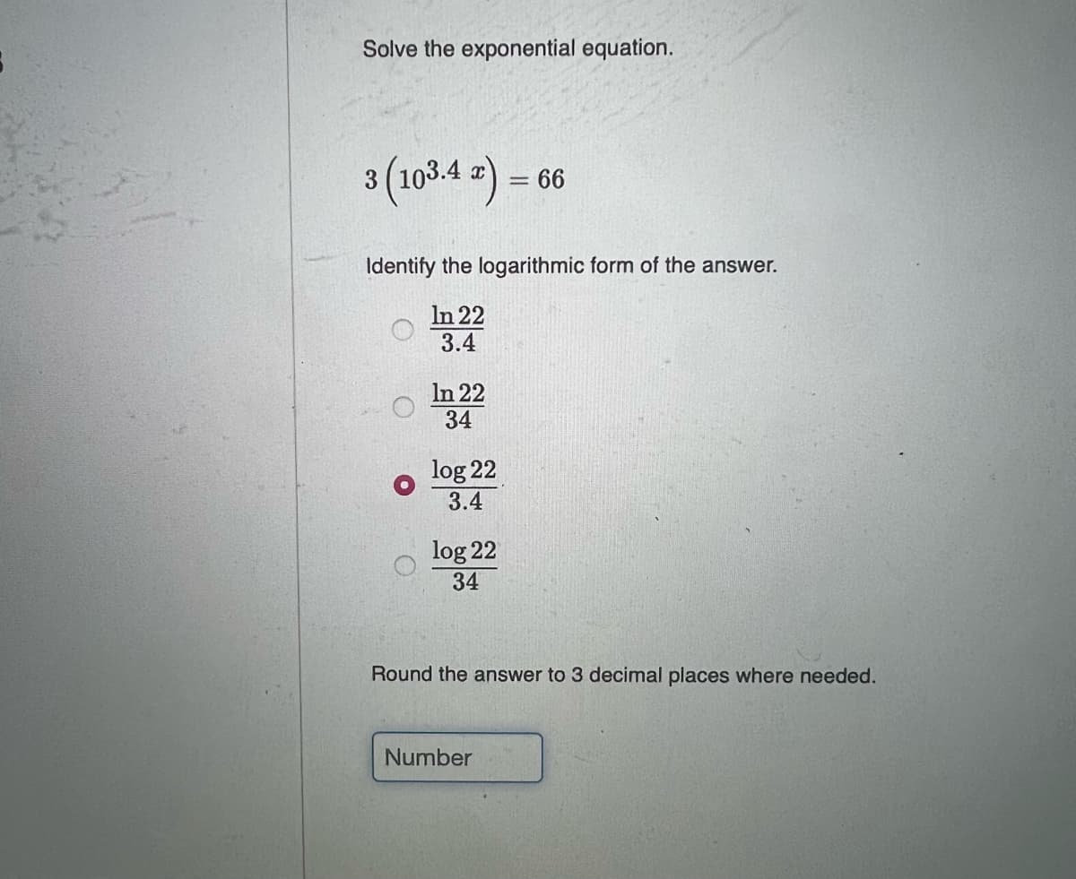 Solve the exponential equation.
3(103.4 =) –
66
%3D
Identify the logarithmic form of the answer.
In 22
3.4
In 22
34
log 22
3.4
log 22
34
Round the answer to 3 decimal places where needed.
Number
