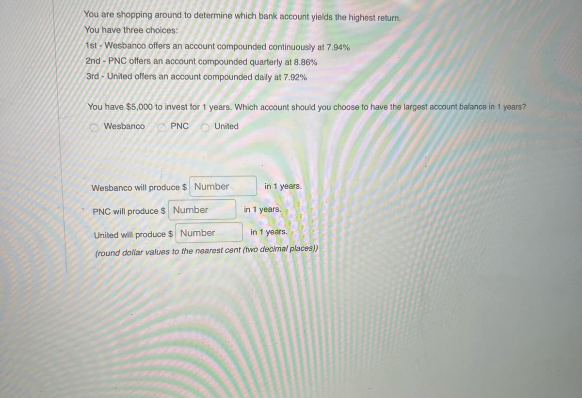 You are shopping around to determine which bank account yields the highest return.
You have three choices:
1st- Wesbanco offers an account compounded continuously at 7.94%
2nd - PNC offers an account compounded quarterly at 8.86%
3rd - United offers an account compounded daily at 7.92%
You have $5,000 to invest for 1 years. Which account should you choose to have the largest account balance in 1 years?
O Wesbanco
O PNC
O United
Wesbanco will produce $ Number
in 1 years.
PNC will produce $ Number
in 1 years.
United will produce $ Number
in 1 years.
(round dollar values to the nearest cent (two decimal places))
