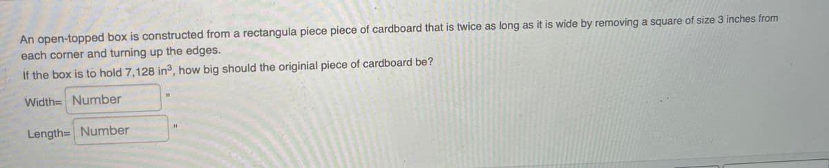 An open-topped box is constructed from a rectangula piece piece of cardboard that is twice as long as it is wide by removing a square of size 3 inches from
each corner and turning up the edges.
If the box is to hold 7,128 in, how big should the originial piece of cardboard be?
Width= Number
11
Length= Number
%31
