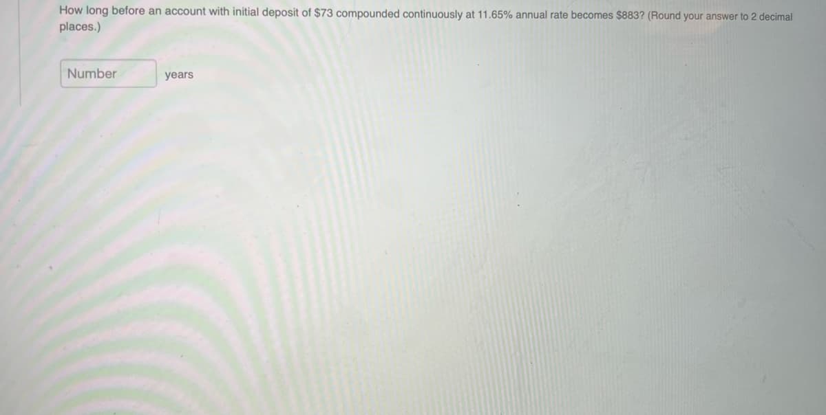 How long before an account with initial deposit of $73 compounded continuously at 11.65% annual rate becomes $883? (Round your answer to 2 decimal
places.)
Number
years
