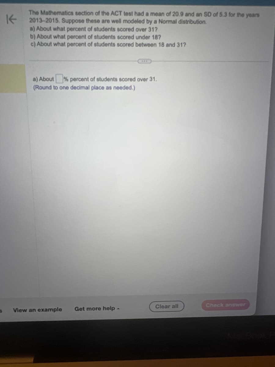 S
K
The Mathematics section of the ACT test had a mean of 20.9 and an SD of 5.3 for the years
2013-2015. Suppose these are well modeled by a Normal distribution.
a) About what percent of students scored over 31?
b) About what percent of students scored under 187
c) About what percent of students scored between 18 and 31?
a) About % percent of students scored over 31.
(Round to one decimal place as needed.)
View an example Get more help -
Clear all
Check answer