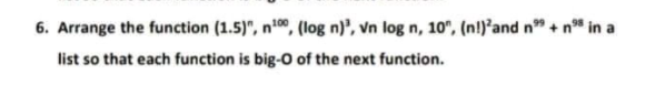 6. Arrange the function (1.5)", n00, (log n)', vn log n, 10", (n!)²and n" + n* in a
list so that each function is big-0 of the next function.
