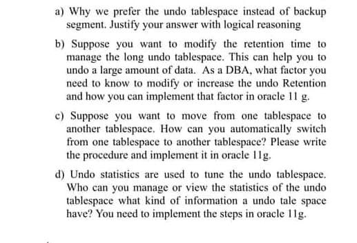 a) Why we prefer the undo tablespace instead of backup
segment. Justify your answer with logical reasoning
b) Suppose you want to modify the retention time to
manage the long undo tablespace. This can help you to
undo a large amount of data. As a DBA, what factor you
need to know to modify or increase the undo Retention
and how you can implement that factor in oracle 11 g.
c) Suppose you want to move from one tablespace to
another tablespace. How can you automatically switch
from one tablespace to another tablespace? Please write
the procedure and implement it in oracle 11g.
d) Undo statistics are used to tune the undo tablespace.
Who can you manage or view the statistics of the undo
tablespace what kind of information a undo tale space
have? You need to implement the steps in oracle 11g.
