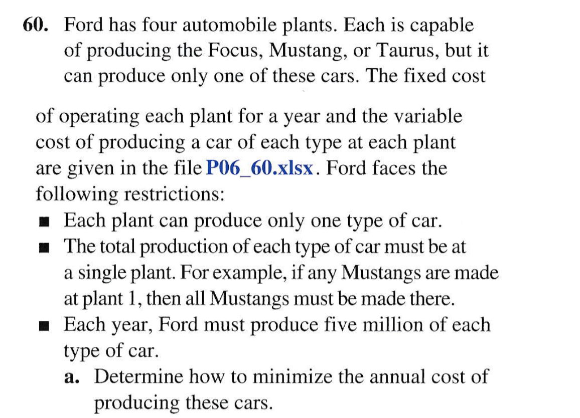 60. Ford has four automobile plants. Each is capable
of producing the Focus, Mustang, or Taurus, but it
can produce only one of these cars. The fixed cost
of operating each plant for a year and the variable
cost of producing a car of each type at each plant
are given in the file P06_60.xlsx. Ford faces the
following restrictions:
· Each plant can produce only one type of car.
1 The total production of each type of car must be at
a single plant. For example, if any Mustangs are made
at plant 1, then all Mustangs must be made there.
1 Each year, Ford must produce five million of each
type of car.
a. Determine how to minimize the annual cost of
producing these cars.
