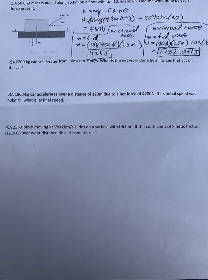 1)A 50.0 kg mass is pulled along 25.0m on a floor with H=.10, as shown. Find the work
force present.
N=mg - Feine
N=6o kg(9.8m/s2)) - 80Nsm(30)
= 450N Frietionet
w=f.ed
w= (10/450N(25wm )w> (g0N)(25m).cos(ie
= |25J
F-00 ON
30.0
External Force
w=td.cose
Force
Frietiou
Porze
-1732 .051
2)A 2200-kg car accelerates from 10m/s to 30m/s. What is the net work done by all forces that act on
the car?
3)A 1800-kg car accelerates over a distance of 120m due to a net force of 4200N. If its initial speed was
40km/h, what is its final speed.
4)A 25 kg block moving at Vo=28m/s slides on a surface with friction. If the coefficient of kinetic friction
is l=.08 over what distance dose it come to rest.
