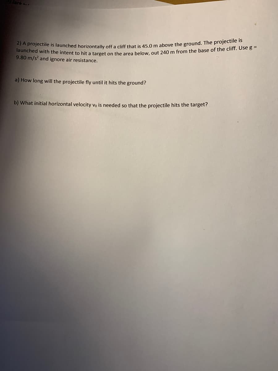 launched with the intent to hit a target on the area below, out 240 m from the base of the cliff. Use g =
2) A projectile is launched horizontally off a cliff that is 45.0 m above the ground. The projectile is
9.80 m/s? and ignore air resistance.
a) How long will the projectile fly until it hits the ground?
b) What initial horizontal velocity vo is needed so that the projectile hits the target?
