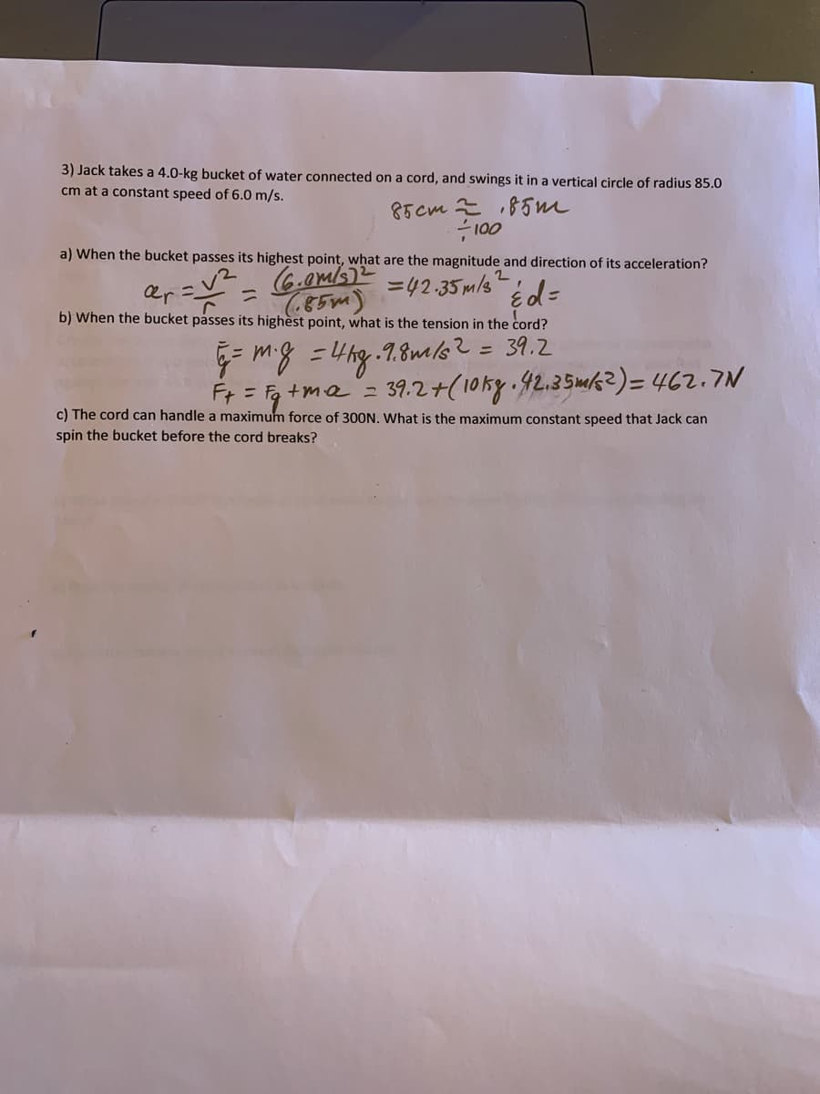 3) Jack takes a 4.0-kg bucket of water connected on a cord, and swings it in a vertical circle of radius 85.0
cm at a constant speed of 6.0 m/s.
85cm 85m
100
a) When the bucket passes its highest point, what are the magnitude and direction of its acceleration?
%3D
=42.35 m/s
85m)
b) When the bucket påsses its highèst point, what is the tension in the cord?
= mg =4hg.7.8mls?= 39.2
%3D
Ft = Fq +me z
39.2+(10ky 42.35mk?)= 462.7N
c) The cord can handle a maximum force of 300N. What is the maximum constant speed that Jack can
spin the bucket before the cord breaks?
