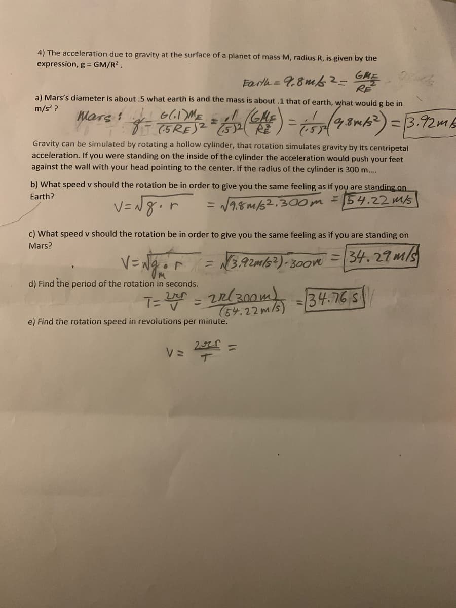 4) The acceleration due to gravity at the surface of a planet of mass M, radius R, is given by the
expression, g = GM/R?.
Farth =9,8m -GHE
RE
a) Mars's diameter is about .5 what earth is and the mass is about .1 that of earth, what would g be in
m/s? ?
GRES ) = 8w2)
(4)
=3.92mE
75RE)2
Gravity can be simulated by rotating a hollow cylinder, that rotation simulates gravity by its centripetal
acceleration. If you were standing on the inside of the cylinder the acceleration would push your feet
against the wall with your head pointing to the center. If the radius of the cylinder is 300 m....
b) What speed v should the rotation be in order to give you the same feeling as if yoụ are standing on
Earth?
V=N8.r
V1.8m/s2.300m
= 54.22 ms
%3D
What speed v should the rotation be in order to give you the same feeling as if you are standing on
Mars?
V=Ngr
= N3,92m/s?)
34.27m/s
300m
d) Find the period of the rotation in seconds.
T= = 2R(300m)
(54.22m/s)
34.76 S
%3D
e) Find the rotation speed in revolutions per minute.
%3D
