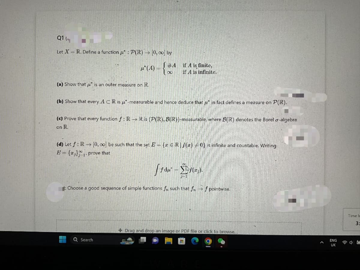 Q1
Let X = R. Define a function : P(R) → [0, ∞o] by
μ(A) =
(a) Show that is an outer measure on R.
#Aif A is finite,
100
if A is infinite.
(b) Show that every ACR is -measurable and hence deduce that in fact defines a measure on P(R).
(c) Prove that every function f: R→ Ris (P(R), B(R))-measurable, where B(R) denotes the Borel o-algebra
on R.
(d) Let f: R→ [0, 00] be such that the set E= {x Rf(z) 0} is infinite and countable. Writing
E = {x}₁. prove that
Q Search
[ƒdµ² = f(x₂).
t: Choose a good sequence of simple functions f such that ff pointwise.
+Drag and drop an image or PDF file or click to browse....
ENG
UK
Time le
3:
47