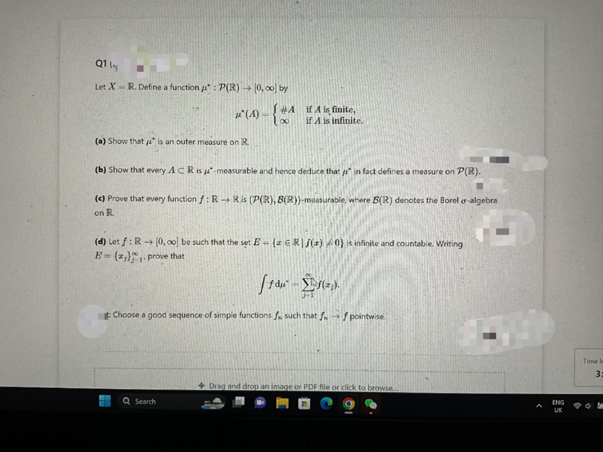 Q114
Let X = R. Define a function : P(R) → [0, ∞o] by
μ(A) =
(a) Show that is an outer measure on R.
#Aif A is finite,
100
if A is infinite.
(b) Show that every ACR is -measurable and hence deduce that in fact defines a measure on P(R).
(c) Prove that every function f: RR is (P(R), B(R))-measurable, where B(R) denotes the Borel o-algebra
on R.
(d) Let f: R→ [0, 00] be such that the set E= {x Rf(z) 0} is infinite and countable. Writing
E = {x}₁. prove that
Q Search
[ƒdµ² = f(x₂).
t: Choose a good sequence of simple functions f such that ff pointwise.
+Drag and drop an image or PDF file or click to browse....
ENG
UK
Time le
3:
47