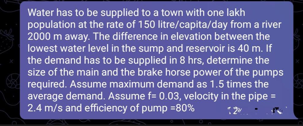 Water has to be supplied to a town with one lakh
population at the rate of 150 litre/capita/day from a river
2000 m away. The difference in elevation between the
lowest water level in the sump and reservoir is 40 m. If
the demand has to be supplied in 8 hrs, determine the
size of the main and the brake horse power of the pumps
required. Assume maximum demand as 1.5 times the
average demand. Assume f= 0.03, velocity in the pipe =
2.4 m/s and efficiency of pump =80%
12%