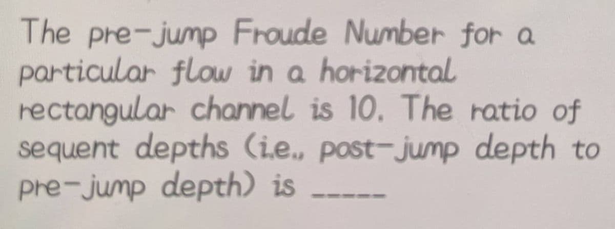 The pre-jump Froude Number for a
particular flow in a horizontal
rectangular channel is 10. The ratio of
sequent depths (ie., post-jump depth to
pre-jump depth) is