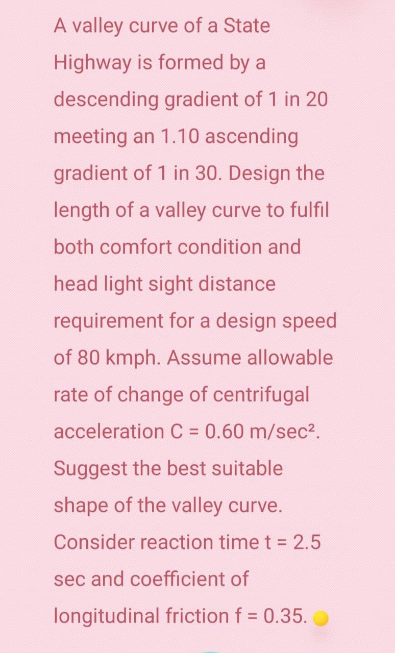 A valley curve of a State
Highway is formed by a
descending gradient of 1 in 20
meeting an 1.10 ascending
gradient of 1 in 30. Design the
length of a valley curve to fulfil
both comfort condition and
head light sight distance
requirement for a design speed
of 80 kmph. Assume allowable
rate of change of centrifugal
acceleration C = 0.60 m/sec².
Suggest the best suitable
shape of the valley curve.
Consider reaction time t = 2.5
sec and coefficient of
longitudinal friction f = 0.35.