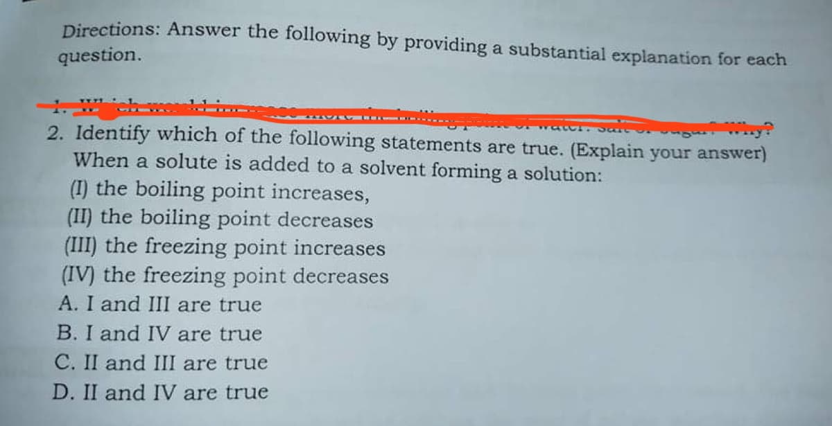 Directions: Answer the following by providing a substantial explanation for each
question.
2. Identify which of the following statements are true. (Explain your answer)
When a solute is added to a solvent forming a solution:
(I) the boiling point increases,
(II) the boiling point decreases
(III) the freezing point increases
(IV) the freezing point decreases
A. I and III are true
B. I and IV are true
C. II and III are true
D. II and IV are true
