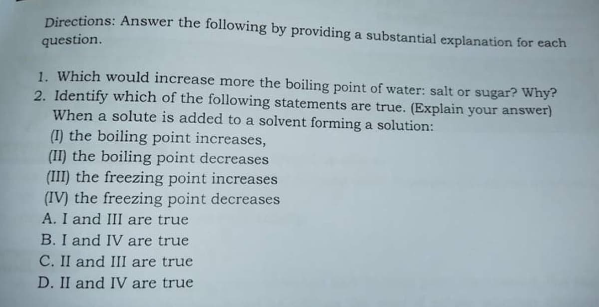 Directions: Answer the following by providing a substantial explanation for each
question.
1. Which would increase more the boiling point of water: salt or sugar? Why?
2. Identify which of the following statements are true. (Explain your answer)
When a solute is added to a solvent forming a solution:
(I) the boiling point increases,
(II) the boiling point decreases
(III) the freezing point increases
(IV) the freezing point decreases
A. I and III are true
B. I and IV are true
C. II and III are true
D. II and IV are true
