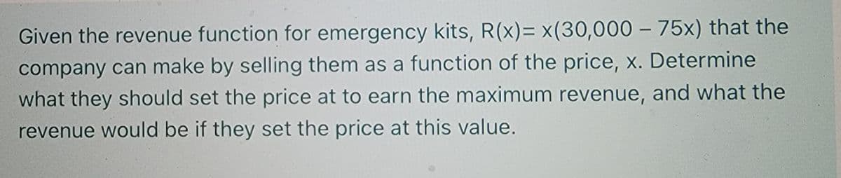 Given the revenue function for emergency kits, R(x)= x(30,000 – 75x) that the
company can make by selling them as a function of the price, x. Determine
what they should set the price at to earn the maximum revenue, and what the
revenue would be if they set the price at this value.
