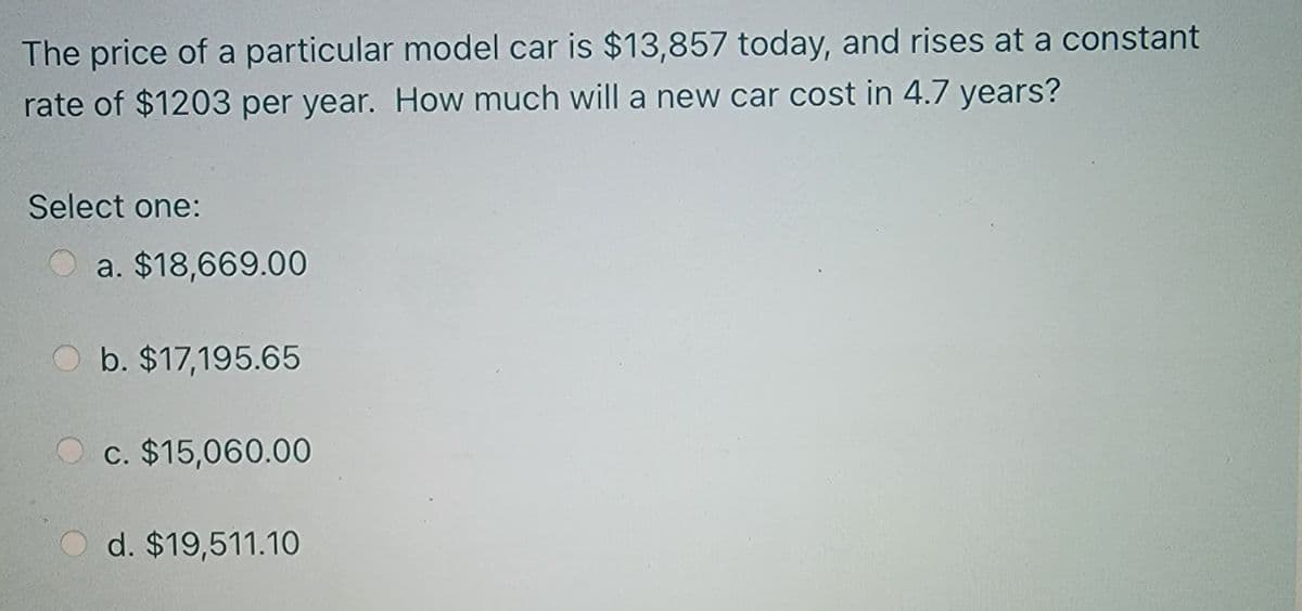 The price of a particular model car is $13,857 today, and rises at a constant
rate of $1203 per year. How much will a new car cost in 4.7 years?
Select one:
a. $18,669.00
O b. $17,195.65
O c. $15,060.00
d. $19,511.10
