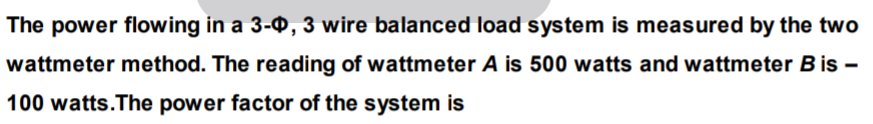 The power flowing in a 3-0, 3 wire balanced load system is measured by the two
wattmeter method. The reading of wattmeter A is 500 watts and wattmeter Bis –
100 watts.The power factor of the system is
