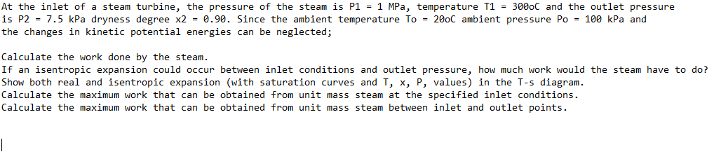 At the inlet of a steam turbine, the pressure of the steam is P1 = 1 MPa, temperature T1 = 3000C and the outlet pressure
is P2 = 7.5 kPa dryness degree x2 = 0.90. Since the ambient temperature To = 200C ambient pressure Po = 100 kPa and
the changes in kinetic potential energies can be neglected;
Calculate the work done by the steam.
If an isentropic expansion could occur between inlet conditions and outlet pressure, how much work would the steam have to do?
Show both real and isentropic expansion (with saturation curves and T, x, P, values) in the T-s diagram.
Calculate the maximum work that can be obtained from unit mass steam at the specified inlet conditions.
Calculate the maximum work that can be obtained from unit mass steam between inlet and outlet points.
