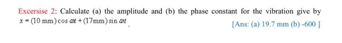 Excersise 2: Calculate (a) the amplitude and (b) the phase constant for the vibration give by
x = (10 mm)cos at + (17mm) sin at
%3D
[Ans: (a) 19.7 mm (b) -600 ]
