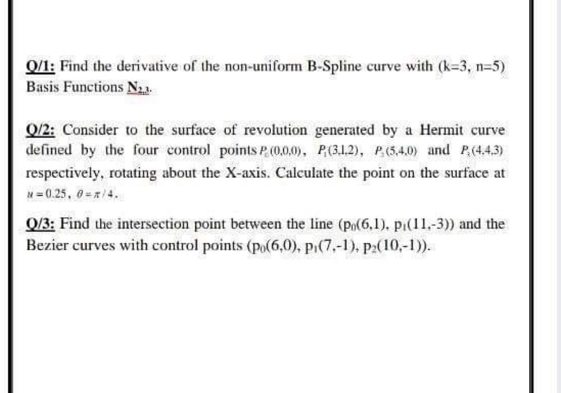 0/1: Find the derivative of the non-uniform B-Spline curve with (k=3, n=5)
Basis Functions N21.
Q/2: Consider to the surface of revolution generated by a Hermit curve
defined by the four control points P. (0.0.0), P(3.1.2), P.(5,4.0) and P(4.4,3)
respectively, rotating about the X-axis. Calculate the point on the surface at
N= 0.25, 0=/4.
Q/3: Find the intersection point between the line (po(6,1). pi(11,-3)) and the
Bezier curves with control points (po(6,0), pi(7,-1), p:(10,-1)).
