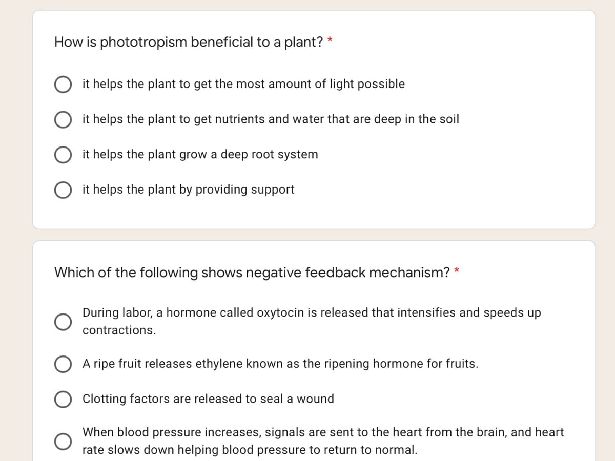 How is phototropism beneficial to a plant? *
it helps the plant to get the most amount of light possible
it helps the plant to get nutrients and water that are deep in the soil
it helps the plant grow a deep root system
it helps the plant by providing support
Which of the following shows negative feedback mechanism? *
During labor, a hormone called oxytocin is released that intensifies and speeds up
contractions.
A ripe fruit releases ethylene known as the ripening hormone for fruits.
Clotting factors are released to seal a wound
When blood pressure increases, signals are sent to the heart from the brain, and heart
rate slows down helping blood pressure to return to normal.
