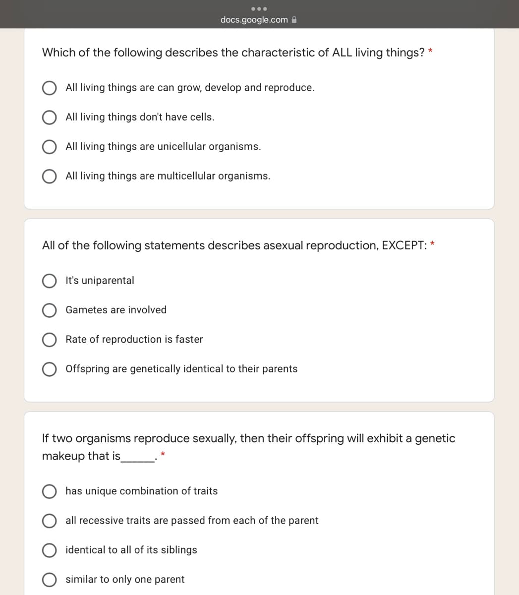 docs.google.com A
Which of the following describes the characteristic of ALL living things? *
All living things are can grow, develop and reproduce.
All living things don't have cells.
All living things are unicellular organisms.
O All living things are multicellular organisms.
All of the following statements describes asexual reproduction, EXCEPT: *
It's uniparental
Gametes are involved
Rate of reproduction is faster
Offspring are genetically identical to their parents
If two organisms reproduce sexually, then their offspring will exhibit a genetic
makeup that is
has unique combination of traits
all recessive traits are passed from each of the parent
identical to all of its siblings
similar to only one parent
