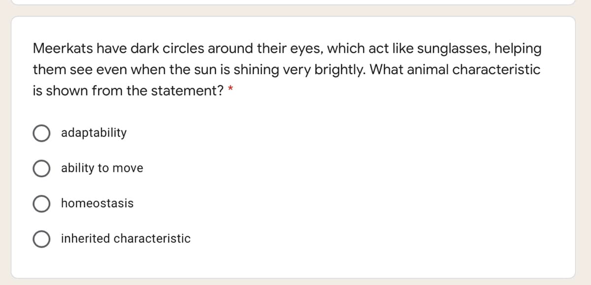 Meerkats have dark circles around their eyes, which act like sunglasses, helping
them see even when the sun is shining very brightly. What animal characteristic
is shown from the statement? *
adaptability
ability to move
homeostasis
O inherited characteristic
